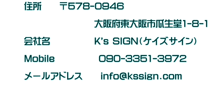       住所　　〒578-0946 　　　　　　　　　　　　       　　　　　　　　大阪府東大阪市瓜生堂1-8-1              会社名　　　　　K's SIGN（ケイズサイン）              Mobile　　　　　090-3351-3972              メールアドレス　　info@kssign.com       